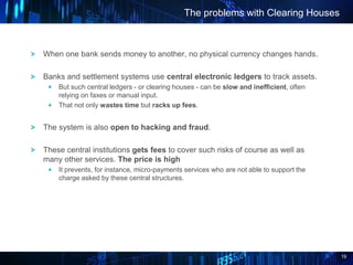 19
When one bank sends money to another, no physical currency changes hands.
Banks and settlement systems use central electronic ledgers to track assets.
But such central ledgers - or clearing houses - can be slow and inefficient, often
relying on faxes or manual input.
That not only wastes time but racks up fees.
The system is also open to hacking and fraud.
These central institutions gets fees to cover such risks of course as well as
many other services. The price is high
It prevents, for instance, micro-payments services who are not able to support the
charge asked by these central structures.
The problems with Clearing Houses
 