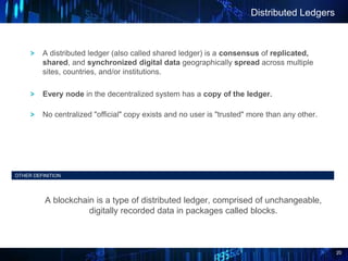 20
Distributed Ledgers
OTHER DEFINITION
A blockchain is a type of distributed ledger, comprised of unchangeable,
digitally recorded data in packages called blocks.
A distributed ledger (also called shared ledger) is a consensus of replicated,
shared, and synchronized digital data geographically spread across multiple
sites, countries, and/or institutions.
Every node in the decentralized system has a copy of the ledger.
No centralized "official" copy exists and no user is "trusted" more than any other.
 