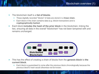 23
Blockchain overview (1)
The blockchain itself is a list of blocks.
These digitally recorded "blocks" of data are stored in a linear chain.
Each block in the chain contains data (e.g. bitcoin transaction) and is
cryptographically hashed.
Each block includes the hash of the prior block in the blockchain, linking the
two, ensuring all data in the overall "blockchain" has not been tampered with and
remains unchanged.
This has the effect of creating a chain of blocks from the genesis block to the
current block.
Each block is guaranteed to come after the previous block chronologically because the
previous block's hash would otherwise not be known.
 