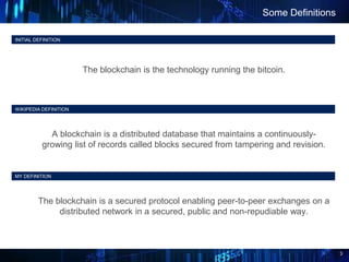 3
INITIAL DEFINITION
The blockchain is the technology running the bitcoin.
Some Definitions
WIKIPEDIA DEFINITION
A blockchain is a distributed database that maintains a continuously-
growing list of records called blocks secured from tampering and revision.
MY DEFINITION
The blockchain is a secured protocol enabling peer-to-peer exchanges on a
distributed network in a secured, public and non-repudiable way.
 