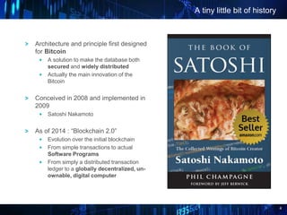4
A tiny little bit of history
Architecture and principle first designed
for Bitcoin
A solution to make the database both
secured and widely distributed
Actually the main innovation of the
Bitcoin
Conceived in 2008 and implemented in
2009
Satoshi Nakamoto
As of 2014 : “Blockchain 2.0”
Evolution over the initial blockchain
From simple transactions to actual
Software Programs
From simply a distributed transaction
ledger to a globally decentralized, un-
ownable, digital computer
 
