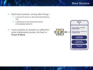 40
Block Structure
Each block contains, among other things :
a record of some or all recent transactions,
and
a reference to the block that came
immediately before it.
It also contains an answer to a difficult-to-
solve mathematical puzzle, the hash or
Proof of Work.
 