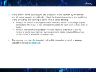 41
Mining
In the Bitcoin world, transactions are broadcast to the network by the sender,
and all peers trying to solve blocks collect the transaction records and add them
to the block they are working to solve. This is called Mining.
Mining is the process of adding transaction records to Bitcoin's public ledger of past
transactions. This ledger of past transactions is called the block chain as it is a chain of
blocks.
Mining is intentionally designed to be resource-intensive and difficult so that the
number of blocks found each day by miners remains steady. Individual blocks must
contain a proof of work to be considered valid.
The primary purpose of mining is to allow Bitcoin nodes to reach a secure,
tamper-resistant consensus.
 