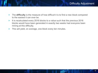 50
The difficulty is the measure of how difficult it is to find a new block compared
to the easiest it can ever be.
It is recalculated every 2016 blocks to a value such that the previous 2016
blocks would have been generated in exactly two weeks had everyone been
mining at this difficulty.
This will yield, on average, one block every ten minutes.
Difficulty Adjustment
 