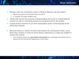 59
Mining is also the mechanism used to introduce Bitcoins into the system:
Miners are paid any transaction fees as well as
a "subsidy" of newly created coins.
These both serves the purpose of disseminating new coins in a decentralized
manner as well as motivating people to provide security for the system.
It gives miners incentive to put their computation power at the disposal of the
blockchain network.
Because there is a reward of brand new bitcoins for solving each block, every
block also contains a record of which Bitcoin addresses or scripts are entitled to
receive the reward.
This record is known as a generation transaction (or a coinbase transaction) and is
always the first transaction appearing in every block.
Miner retribution
 