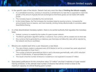 64
In the specific case of the bitcoin, Satoshi had very soon the idea of limiting the bitcoin supply.
In a centralized economy, currency is issued by a central bank at a rate that is supposed to match the
growth of the amount of goods that are exchanged so that these goods can be traded with stable
prices.
The monetary base is controlled by this central bank.
In the United States, the Fed increases the monetary base by issuing currency, increasing the
amount banks have on reserve, and more recently, printing money electronically in a process called
Quantitative Easing.
In a fully decentralized monetary system, there is no central authority that regulates the monetary
base.
Instead, currency is created by the nodes of a peer-to-peer network.
The Bitcoin generation algorithm defines, in advance, how currency will be created and at what rate.
Any currency that is generated by a malicious user that does not follow the rules will be rejected by
the network and thus is worthless.
Bitcoins are created each time a user discovers a new block.
The rate of block creation is adjusted every 2016 blocks to aim for a constant two week adjustment
period (equivalent to 6 per hour.)
The number of bitcoins generated per block is set to decrease geometrically, with a 50% reduction
every 210,000 blocks, or approximately four years.
The result is that the number of bitcoins in existence is not expected to exceed 21 million.
Speculated justifications for the unintuitive value "21 million" are that it matches a 4-year reward
halving schedule; or the ultimate total number of bitcoins that will be mined is close to the
maximum capacity of a 64-bit floating point number.
Bitcoin limited supply
 