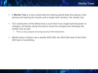 71
A Merkle Tree is a tree constructed by hashing paired data (the leaves), then
pairing and hashing the results until a single hash remains, the merkle root.
The construction of the Merke tree is such that if any single leaf transaction is
changed, all hashes along the branch would be changed and ultimately the
merkle root as well.
This is a key property ensuring security of the blockchain.
Merkle trees in bitcoin use a double SHA-256, the SHA-256 hash of the SHA-
256 hash of something.
Merkle Trees
 