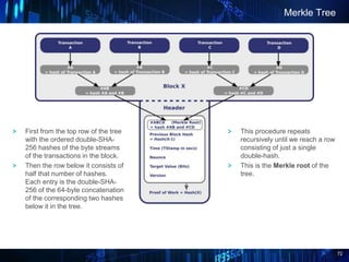 72
Merkle Tree
This procedure repeats
recursively until we reach a row
consisting of just a single
double-hash.
This is the Merkle root of the
tree.
First from the top row of the tree
with the ordered double-SHA-
256 hashes of the byte streams
of the transactions in the block.
Then the row below it consists of
half that number of hashes.
Each entry is the double-SHA-
256 of the 64-byte concatenation
of the corresponding two hashes
below it in the tree.
 