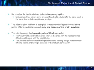 79
It's possible for the blockchain to have temporary splits
for instance, if two miners arrive at two different valid solutions for the same block at
the same time, unbeknownst to one another.
The peer-to-peer network is designed to resolve these splits within a short
period of time, so that eventually only one branch of the chain survives.
The client accepts the longest chain of blocks as valid.
The "length" of the entire block chain refers to the chain with the most combined
difficulty, not the one with the most blocks.
This prevents someone from forking the chain and creating a large number of low-
difficulty blocks, and having it accepted by the network as "longest".
Orphaned, Extinct and Staled Blocks
 