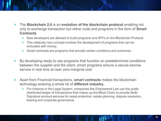 86
The Blockchain 2.0 is an evolution of the blockchain protocol enabling not
only to exchange transaction but rather code and programs in the form of Smart
Contracts
Now developers are allowed to build programs and API's on the Blockchain Protocol.
This relatively new concept involves the development of programs that can be
entrusted with money.
Smart contracts are programs that encode certain conditions and outcomes.
By developing ready to use programs that function on predetermined conditions
between the supplier and the client, smart programs ensure a secure escrow
service in real time at near zero marginal cost
Apart from Financial transactions, smart contracts makes the blockchain
technology entering a whole lot of different industry.
For instance in the Legal System, companies like Empowered Law use the public
distributed ledger of transactions that makes up the Block Chain to provide Multi-
Signature account services for asset protection, estate planning, dispute resolution,
leasing and corporate governance.
 
