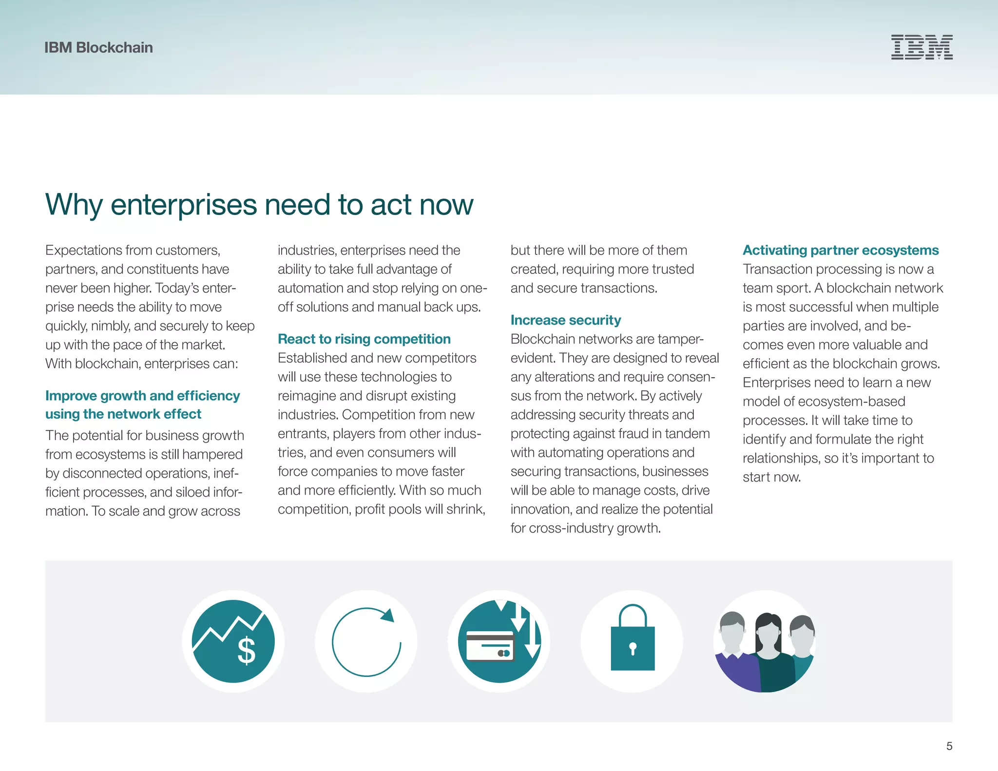 $
5
Why enterprises need to act now
Expectations from customers,
partners, and constituents have
never been higher. Today’s enter-
prise needs the ability to move
quickly, nimbly, and securely to keep
up with the pace of the market.
With blockchain, enterprises can:
Improve growth and efficiency
using the network effect
The potential for business growth
from ecosystems is still hampered
by disconnected operations, inef-
ficient processes, and siloed infor-
mation. To scale and grow across
industries, enterprises need the
ability to take full advantage of
automation and stop relying on one-
off solutions and manual back ups.
React to rising competition
Established and new competitors
will use these technologies to
reimagine and disrupt existing
industries. Competition from new
entrants, players from other indus-
tries, and even consumers will
force companies to move faster
and more efficiently. With so much
competition, profit pools will shrink,
but there will be more of them
created, requiring more trusted
and secure transactions.
Increase security
Blockchain networks are tamper-
evident. They are designed to reveal
any alterations and require consen-
sus from the network. By actively
addressing security threats and
protecting against fraud in tandem
with automating operations and
securing transactions, businesses
will be able to manage costs, drive
innovation, and realize the potential
for cross-industry growth.
Activating partner ecosystems
Transaction processing is now a
team sport. A blockchain network
is most successful when multiple
parties are involved, and be-
comes even more valuable and
efficient as the blockchain grows.
Enterprises need to learn a new
model of ecosystem-based
processes. It will take time to
identify and formulate the right
relationships, so it’s important to
start now.
IBM Blockchain
 