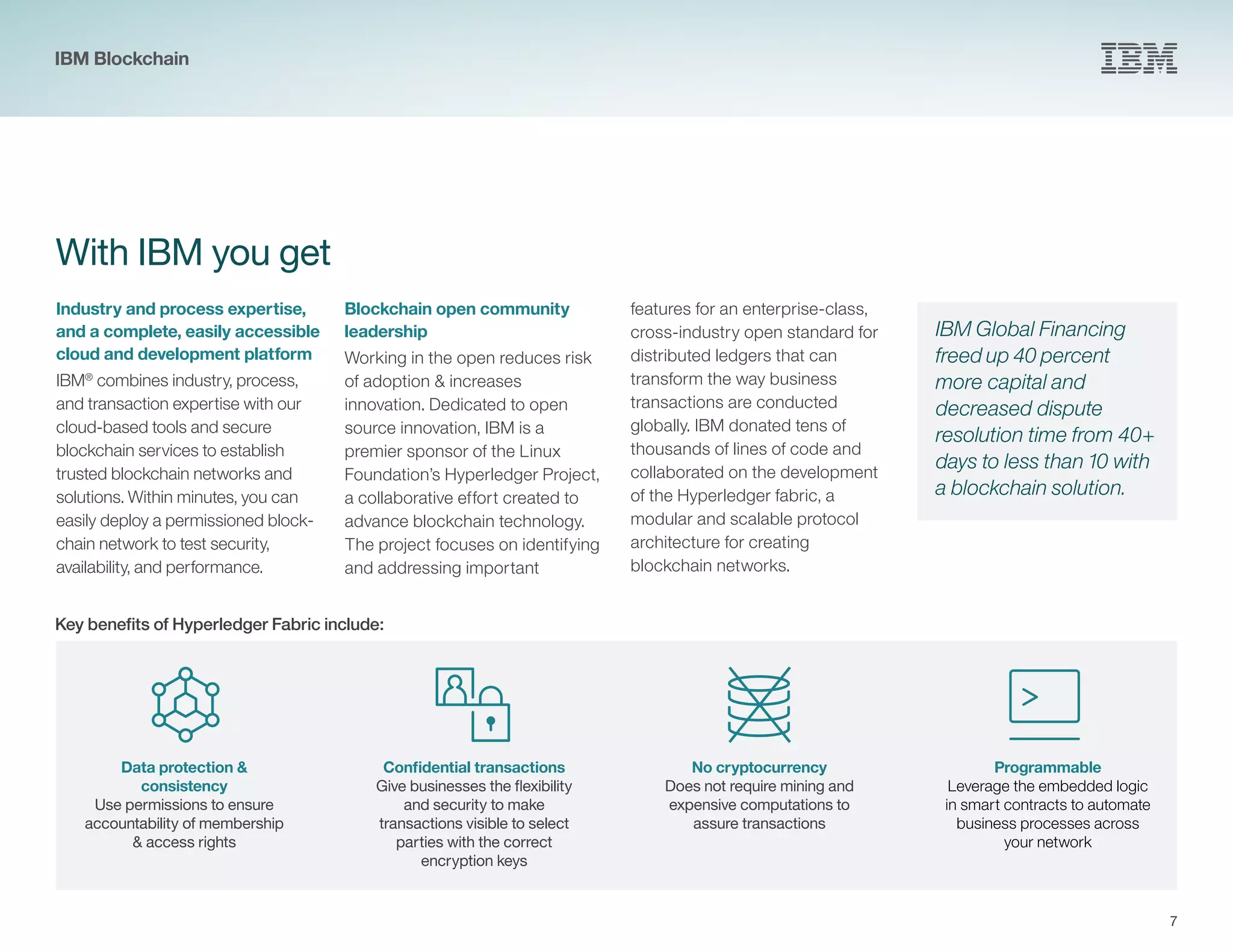 7
With IBM you get
Industry and process expertise,
and a complete, easily accessible
cloud and development platform
IBM®
combines industry, process,
and transaction expertise with our
cloud-based tools and secure
blockchain services to establish
trusted blockchain networks and
solutions. Within minutes, you can
easily deploy a permissioned block-
chain network to test security,
availability, and performance.
Blockchain open community
leadership
Working in the open reduces risk
of adoption & increases
innovation. Dedicated to open
source innovation, IBM is a
premier sponsor of the Linux
Foundation’s Hyperledger Project,
a collaborative effort created to
advance blockchain technology.
The project focuses on identifying
and addressing important
IBM Global Financing
freed up 40 percent
more capital and
decreased dispute
resolution time from 40+
days to less than 10 with
a blockchain solution.
Data protection &
consistency
Use permissions to ensure
accountability of membership
& access rights
Confidential transactions
Give businesses the flexibility
and security to make
transactions visible to select
parties with the correct
encryption keys
No cryptocurrency
Does not require mining and
expensive computations to
assure transactions
Programmable
Leverage the embedded logic
in smart contracts to automate
business processes across
your network
features for an enterprise-class,
cross-industry open standard for
distributed ledgers that can
transform the way business
transactions are conducted
globally. IBM donated tens of
thousands of lines of code and
collaborated on the development
of the Hyperledger fabric, a
modular and scalable protocol
architecture for creating
blockchain networks.
Key benefits of Hyperledger Fabric include:
IBM Blockchain
 