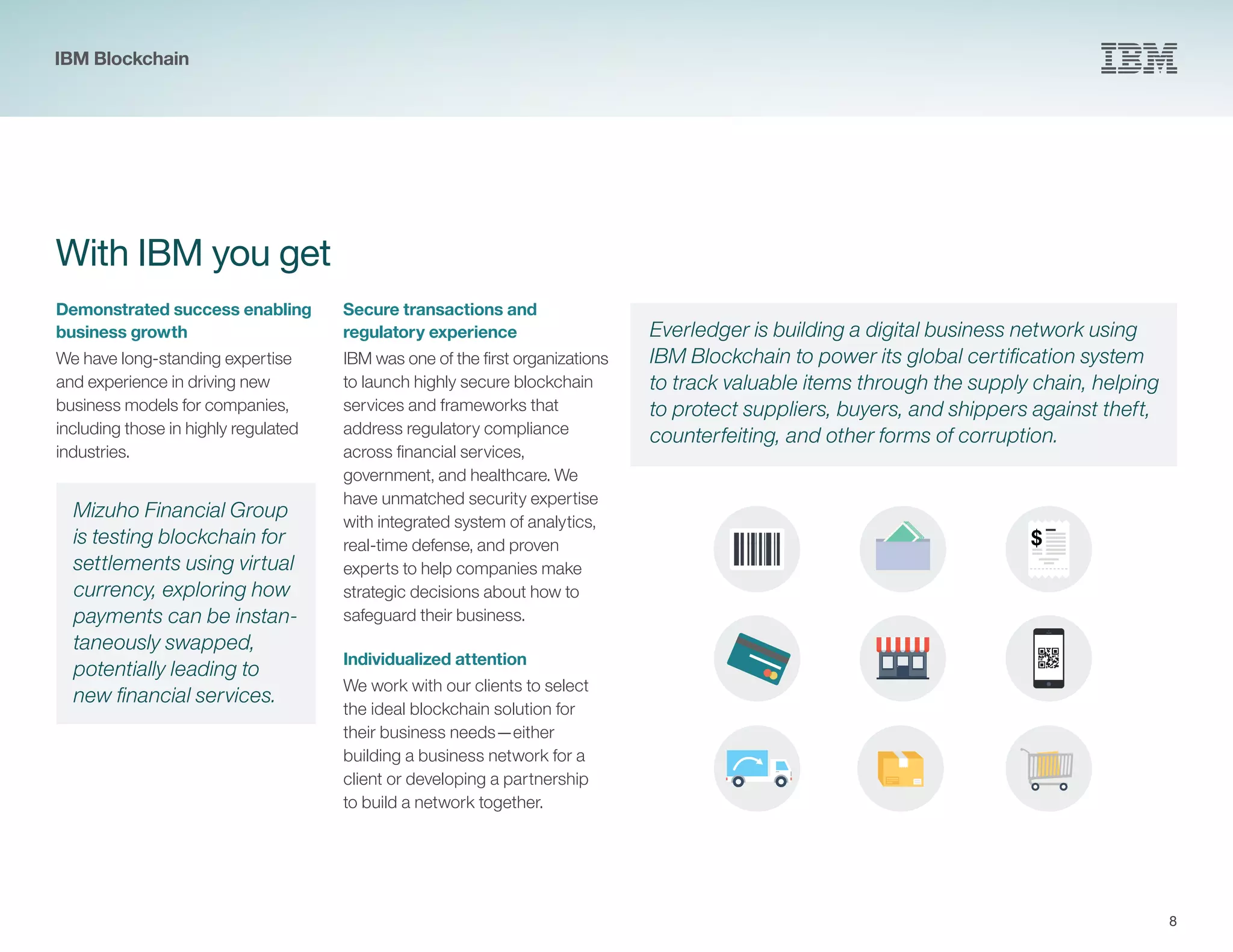 8
With IBM you get
Demonstrated success enabling
business growth
We have long-standing expertise
and experience in driving new
business models for companies,
including those in highly regulated
industries.
Secure transactions and
regulatory experience
IBM was one of the first organizations
to launch highly secure blockchain
services and frameworks that
address regulatory compliance
across financial services,
government, and healthcare. We
have unmatched security expertise
with integrated system of analytics,
real-time defense, and proven
experts to help companies make
strategic decisions about how to
safeguard their business.
Individualized attention
We work with our clients to select
the ideal blockchain solution for
their business needs—either
building a business network for a
client or developing a partnership
to build a network together.
Mizuho Financial Group
is testing blockchain for
settlements using virtual
currency, exploring how
payments can be instan-
taneously swapped,
potentially leading to
new financial services.
Everledger is building a digital business network using
IBM Blockchain to power its global certification system
to track valuable items through the supply chain, helping
to protect suppliers, buyers, and shippers against theft,
counterfeiting, and other forms of corruption.
$
IBM Blockchain
 