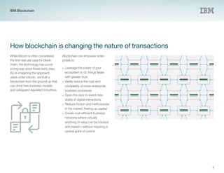 3
How blockchain is changing the nature of transactions
While Bitcoin is often considered
the first real use case for block-
chain, the technology has come
a long way since those early days.
By re-imagining the approach
used under bitcoin, we built a
blockchain from the ground up that
can drive new business models
and safeguard regulated industries.
Blockchain can empower enter-
prises to:
•• Leverage the power of your
ecosystem to do things faster
with greater trust
•• Vastly reduce the cost and
complexity of cross-enterprise
business processes
•• Open the door to invent new
styles of digital interactions
•• Reduce friction and inefficiencies
in the market, freeing up capital
•	 Create cost-efficient business
networks where virtually
anything of value can be tracked
and traded—without requiring a
central point of control
IBM Blockchain
 