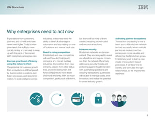 $
5
Why enterprises need to act now
Expectations from customers,
partners, and constituents have
never been higher. Today’s enter-
prise needs the ability to move
quickly, nimbly, and securely to keep
up with the pace of the market.
With blockchain, enterprises can:
Improve growth and efficiency
using the network effect
The potential for business growth
from ecosystems is still hampered
by disconnected operations, inef-
ficient processes, and siloed infor-
mation. To scale and grow across
industries, enterprises need the
ability to take full advantage of
automation and stop relying on one-
off solutions and manual back ups.
React to rising competition
Established and new competitors
will use these technologies to
reimagine and disrupt existing
industries. Competition from new
entrants, players from other indus-
tries, and even consumers will
force companies to move faster
and more efficiently. With so much
competition, profit pools will shrink,
but there will be more of them
created, requiring more trusted
and secure transactions.
Increase security
Blockchain networks are tamper-
evident. They are designed to reveal
any alterations and require consen-
sus from the network. By actively
addressing security threats and
protecting against fraud in tandem
with automating operations and
securing transactions, businesses
will be able to manage costs, drive
innovation, and realize the potential
for cross-industry growth.
Activating partner ecosystems
Transaction processing is now a
team sport. A blockchain network
is most successful when multiple
parties are involved, and be-
comes even more valuable and
efficient as the blockchain grows.
Enterprises need to learn a new
model of ecosystem-based
processes. It will take time to
identify and formulate the right
relationships, so it’s important to
start now.
IBM Blockchain
 
