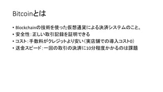 Bitcoinとは
• Blockchainの技術を使った仮想通貨による決済システムのこと。
• 安全性：正しい取引記録を証明できる
• コスト：手数料がクレジットより安い（実店舗での導入コスト0）
• 送金スピード：一回の取引の決済に10分程度かかるのは課題
 