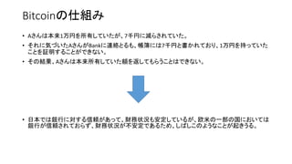 Bitcoinの仕組み
• Aさんは本来1万円を所有していたが、7千円に減らされていた。
• それに気づいたAさんがBankに連絡とるも、帳簿には7千円と書かれており、1万円を持っていた
ことを証明することができない。
• その結果、Aさんは本来所有していた額を返してもらうことはできない。
• 日本では銀行に対する信頼があって、財務状況も安定しているが、欧米の一部の国においては
銀行が信頼されておらず、財務状況が不安定であるため、しばしこのようなことが起きうる。
 