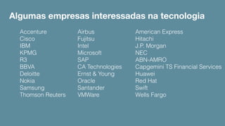 Algumas empresas interessadas na tecnologia
Accenture
Cisco
IBM
KPMG
R3
BBVA
Deloitte
Nokia
Samsung
Thomson Reuters
Airbus
Fujitsu
Intel
Microsoft
SAP
CA Technologies
Ernst & Young
Oracle
Santander
VMWare
American Express
Hitachi
J.P. Morgan
NEC
ABN-AMRO
Capgemini TS Financial Services
Huawei
Red Hat
Swift
Wells Fargo
 