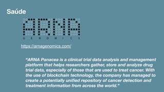 Saúde
https://arnagenomics.com/
“ARNA Panacea is a clinical trial data analysis and management
platform that helps researchers gather, store and analyze drug
trial data, especially of those that are used to treat cancer. With
the use of blockchain technology, the company has managed to
create a potentially uniﬁed repository of cancer detection and
treatment information from across the world.”
 