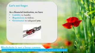 30
Blockchain is not a loose cannon
Some things are often forgotten in the blockchain space… but as bank, we can not afford to do so.
Let’s not forget
As a financial institution, we have
• Liability to handle;
• Regulations to follow;
• Governance to safeguard you.
 