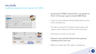 we.trade
48
A platform designed for and together with SMEs
• Assessed by 17 SMEs and tested by 3 companies in
Proof of Concept stage by founder KBC Bank
• Using customer feedback during building phase and for
future developments
• The fully automated 24/7 platforms links parties and
registers entire trade process from order to payment
• Presentation of status of the trade
• Payment automatically initiated when payment
conditions have been met
• Will be accessible from PC, tablet or smartphone
 