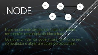 NODE
É um nó da rede distribuída. Cada um destes
nós contém uma cópia do blockchain
Qualquer um de nós pode instalar um nó no seu
computador e alojar um cópia do blockchain.
Nó
Nó
Nó
Nó
 