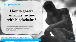 12
Belgian Blockchain Institute?
As soon as a node runs more than one solution, there will be interference.
An open question
How to govern
an infrastructure
with blockchains?
- Updates on nodes across companies/projects?
- Onboarding of new partners on nodes?
- Code validation?
- …?
 