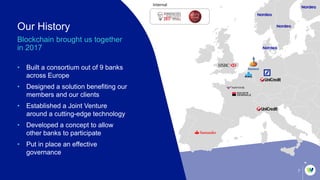 Internal
7
Our History
Blockchain brought us together
in 2017
• Built a consortium out of 9 banks
across Europe
• Designed a solution benefiting our
members and our clients
• Established a Joint Venture
around a cutting-edge technology
• Developed a concept to allow
other banks to participate
• Put in place an effective
governance
 