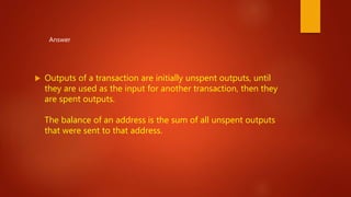  Outputs of a transaction are initially unspent outputs, until
they are used as the input for another transaction, then they
are spent outputs.
The balance of an address is the sum of all unspent outputs
that were sent to that address.
Answer
 