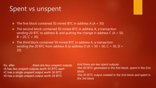 Spent vs unspent
 The first block contained 50 mined BTC in address A (A = 50)
 The second block contained 50 mined BTC in address A, a transaction
sending 20 BTC to address B, and putting the change in address C (A = 50,
B = 20, C = 30)
 The third block contained 50 mined BTC in address A, a transaction
sending the 20 BTC from address B to address D (A = 50 + 50, C = 30, D =
20)
So, after three blocks, there are four unspent outputs:
•A has two unspent outputs worth 50 BTC each
•C has a single unspent output worth 30 BTC
•D has a single unspent output worth 20 BTC
And there are two spent outputs:
•the 50 BTC generated in the first block, spent in the 2nd
block
•the 20 BTC output created in the 2nd block and spent in
the 3rd block
 