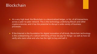 Blockchain
 At a very high level, the Blockchain is a decentralized ledger, or list, of all transactions
across a peer-to-peer network. This is the technology underlying Bitcoin and other
cryptocurrencies, and it has the potential to disrupt a wide variety of business
processes.
 If the Internet is the foundation for digital innovation of all kinds, Blockchain technology
is the underpinning of a radical rethinking of how we pay for things—as well as how we
verify who owns what and who has the right to buy and sell it.
 