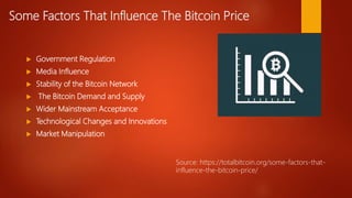 Some Factors That Influence The Bitcoin Price
 Government Regulation
 Media Influence
 Stability of the Bitcoin Network
 The Bitcoin Demand and Supply
 Wider Mainstream Acceptance
 Technological Changes and Innovations
 Market Manipulation
Source: https://totalbitcoin.org/some-factors-that-
influence-the-bitcoin-price/
 