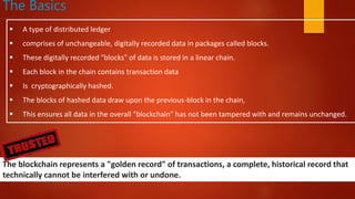 The Basics
 A type of distributed ledger
 comprises of unchangeable, digitally recorded data in packages called blocks.
 These digitally recorded "blocks" of data is stored in a linear chain.
 Each block in the chain contains transaction data
 Is cryptographically hashed.
 The blocks of hashed data draw upon the previous-block in the chain,
 This ensures all data in the overall "blockchain" has not been tampered with and remains unchanged.
The blockchain represents a "golden record" of transactions, a complete, historical record that
technically cannot be interfered with or undone.
 