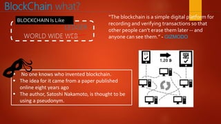 BlockChain what?
 No one knows who invented blockchain.
 The idea for it came from a paper published
online eight years ago
 The author, Satoshi Nakamoto, is thought to be
using a pseudonym.
BLOCKCHAIN Is Like
“The blockchain is a simple digital platform for
recording and verifying transactions so that
other people can’t erase them later -- and
anyone can see them.” - GIZMODO
 