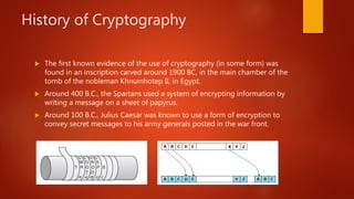 History of Cryptography
 The first known evidence of the use of cryptography (in some form) was
found in an inscription carved around 1900 BC, in the main chamber of the
tomb of the nobleman Khnumhotep II, in Egypt.
 Around 400 B.C., the Spartans used a system of encrypting information by
writing a message on a sheet of papyrus.
 Around 100 B.C., Julius Caesar was known to use a form of encryption to
convey secret messages to his army generals posted in the war front.
 