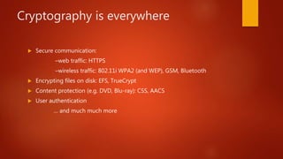 Cryptography is everywhere
 Secure communication:
–web traffic: HTTPS
–wireless traffic: 802.11i WPA2 (and WEP), GSM, Bluetooth
 Encrypting files on disk: EFS, TrueCrypt
 Content protection (e.g. DVD, Blu-ray): CSS, AACS
 User authentication
… and much much more
 