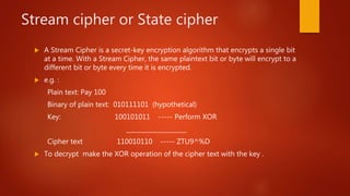 Stream cipher or State cipher
 A Stream Cipher is a secret-key encryption algorithm that encrypts a single bit
at a time. With a Stream Cipher, the same plaintext bit or byte will encrypt to a
different bit or byte every time it is encrypted.
 e.g. :
Plain text: Pay 100
Binary of plain text: 010111101 (hypothetical)
Key: 100101011 ----- Perform XOR
____________________
Cipher text 110010110 ----- ZTU9^%D
 To decrypt make the XOR operation of the cipher text with the key .
 