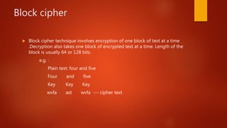 Block cipher
 Block cipher technique involves encryption of one block of text at a time
.Decryption also takes one block of encrypted text at a time. Length of the
block is usually 64 or 128 bits.
e.g. :
Plain text: four and five
Four and five
Key Key Key
wvfa ast wvfa --- cipher text
 
