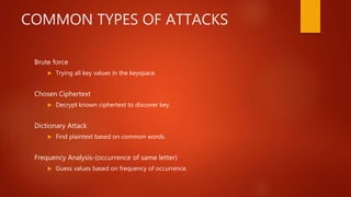 COMMON TYPES OF ATTACKS
Brute force
 Trying all key values in the keyspace.
Chosen Ciphertext
 Decrypt known ciphertext to discover key.
Dictionary Attack
 Find plaintext based on common words.
Frequency Analysis-(occurrence of same letter)
 Guess values based on frequency of occurrence.
 