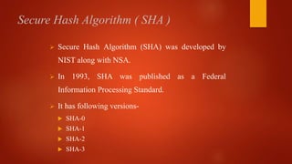 Secure Hash Algorithm ( SHA )
 Secure Hash Algorithm (SHA) was developed by
NIST along with NSA.
 In 1993, SHA was published as a Federal
Information Processing Standard.
 It has following versions-
 SHA-0
 SHA-1
 SHA-2
 SHA-3
 