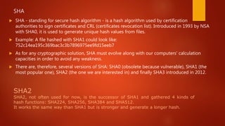 SHA
 SHA - standing for secure hash algorithm - is a hash algorithm used by certification
authorities to sign certificates and CRL (certificates revocation list). Introduced in 1993 by NSA
with SHA0, it is used to generate unique hash values from files.
 Example: A file hashed with SHA1 could look like:
752c14ea195c369bac3c3b7896975ee9fd15eeb7
 As for any cryptographic solution, SHA must evolve along with our computers' calculation
capacities in order to avoid any weakness.
 There are, therefore, several versions of SHA: SHA0 (obsolete because vulnerable), SHA1 (the
most popular one), SHA2 (the one we are interested in) and finally SHA3 introduced in 2012.
SHA2
SHA2, not often used for now, is the successor of SHA1 and gathered 4 kinds of
hash functions: SHA224, SHA256, SHA384 and SHA512.
It works the same way than SHA1 but is stronger and generate a longer hash.
 