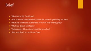Brief
 What is the SSL Certificate?
 How does the client(Browser) know the server is genuinely his Bank
 What are certificates authorities and what role do they play?
 What is a digital certificate?
 Various ways SSL protocol could be breached?
 Sha1 and Sha 2 in certificate Chain
 