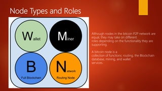Node Types and Roles
Although nodes in the bitcoin P2P network are
equal, they may take on different
roles depending on the functionality they are
supporting.
A bitcoin node is a
collection of functions: routing, the Blockchain
database, mining, and wallet
services.
 