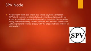 SPV Node
 A lightweight client, also known as a simple-payment-verification
(SPV)client, connects to bitcoin full nodes (mentioned previously) for
access to the bitcoin transaction information, but stores the user wallet
locally and independently creates, validates, and transmits transactions.
Lightweight clients interact directly with the bitcoin network, without an
intermediary.
 