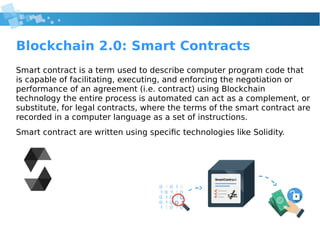 Blockchain 2.0: Smart Contracts
Smart contract is a term used to describe computer program code that
is capable of facilitating, executing, and enforcing the negotiation or
performance of an agreement (i.e. contract) using Blockchain
technology the entire process is automated can act as a complement, or
substitute, for legal contracts, where the terms of the smart contract are
recorded in a computer language as a set of instructions.
Smart contract are written using specific technologies like Solidity.
 
