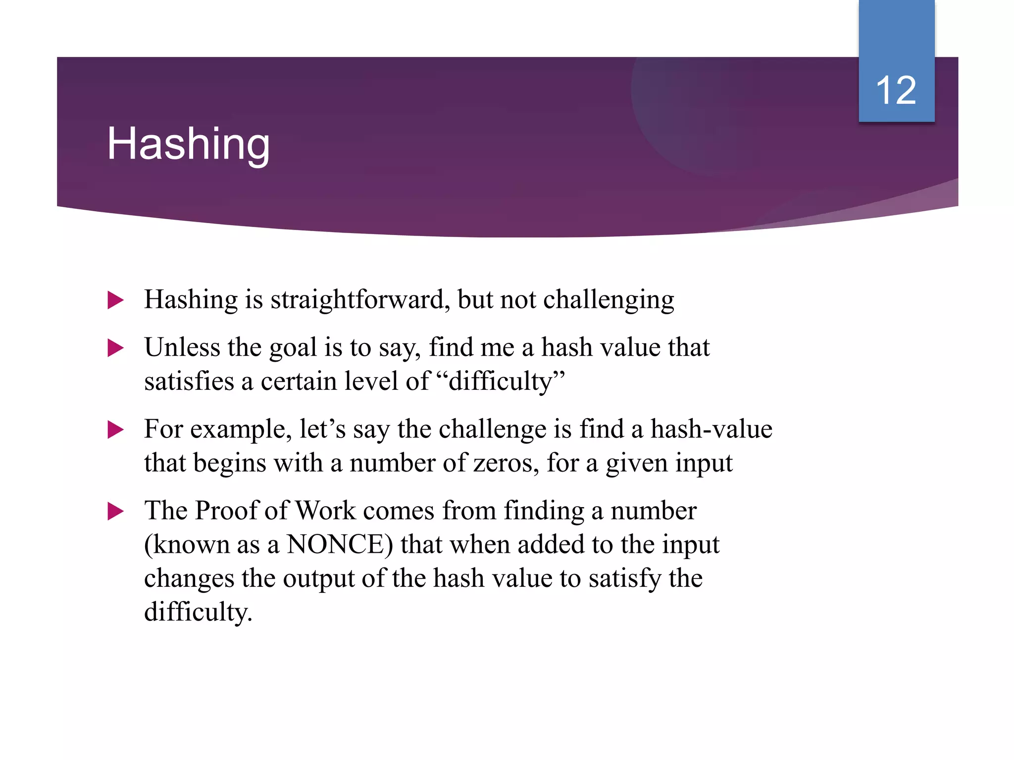 Hashing
 Hashing is straightforward, but not challenging
 Unless the goal is to say, find me a hash value that
satisfies a certain level of “difficulty”
 For example, let’s say the challenge is find a hash-value
that begins with a number of zeros, for a given input
 The Proof of Work comes from finding a number
(known as a NONCE) that when added to the input
changes the output of the hash value to satisfy the
difficulty.
12
 