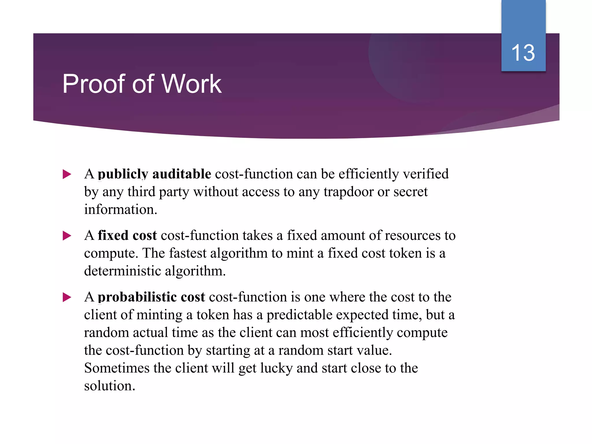 Proof of Work
 A publicly auditable cost-function can be efficiently verified
by any third party without access to any trapdoor or secret
information.
 A fixed cost cost-function takes a fixed amount of resources to
compute. The fastest algorithm to mint a fixed cost token is a
deterministic algorithm.
 A probabilistic cost cost-function is one where the cost to the
client of minting a token has a predictable expected time, but a
random actual time as the client can most efficiently compute
the cost-function by starting at a random start value.
Sometimes the client will get lucky and start close to the
solution.
13
 