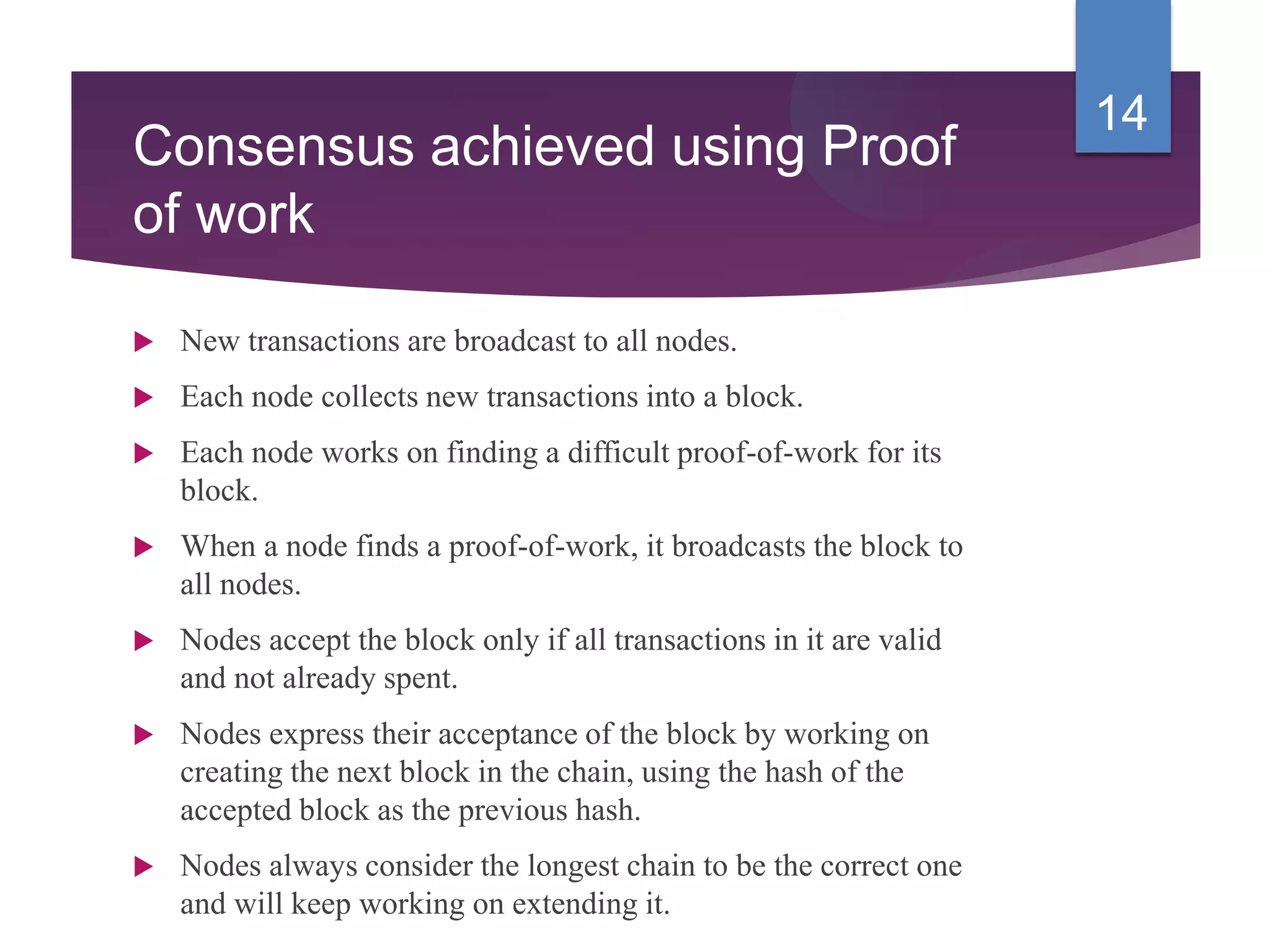 Consensus achieved using Proof
of work
 New transactions are broadcast to all nodes.
 Each node collects new transactions into a block.
 Each node works on finding a difficult proof-of-work for its
block.
 When a node finds a proof-of-work, it broadcasts the block to
all nodes.
 Nodes accept the block only if all transactions in it are valid
and not already spent.
 Nodes express their acceptance of the block by working on
creating the next block in the chain, using the hash of the
accepted block as the previous hash.
 Nodes always consider the longest chain to be the correct one
and will keep working on extending it.
14
 