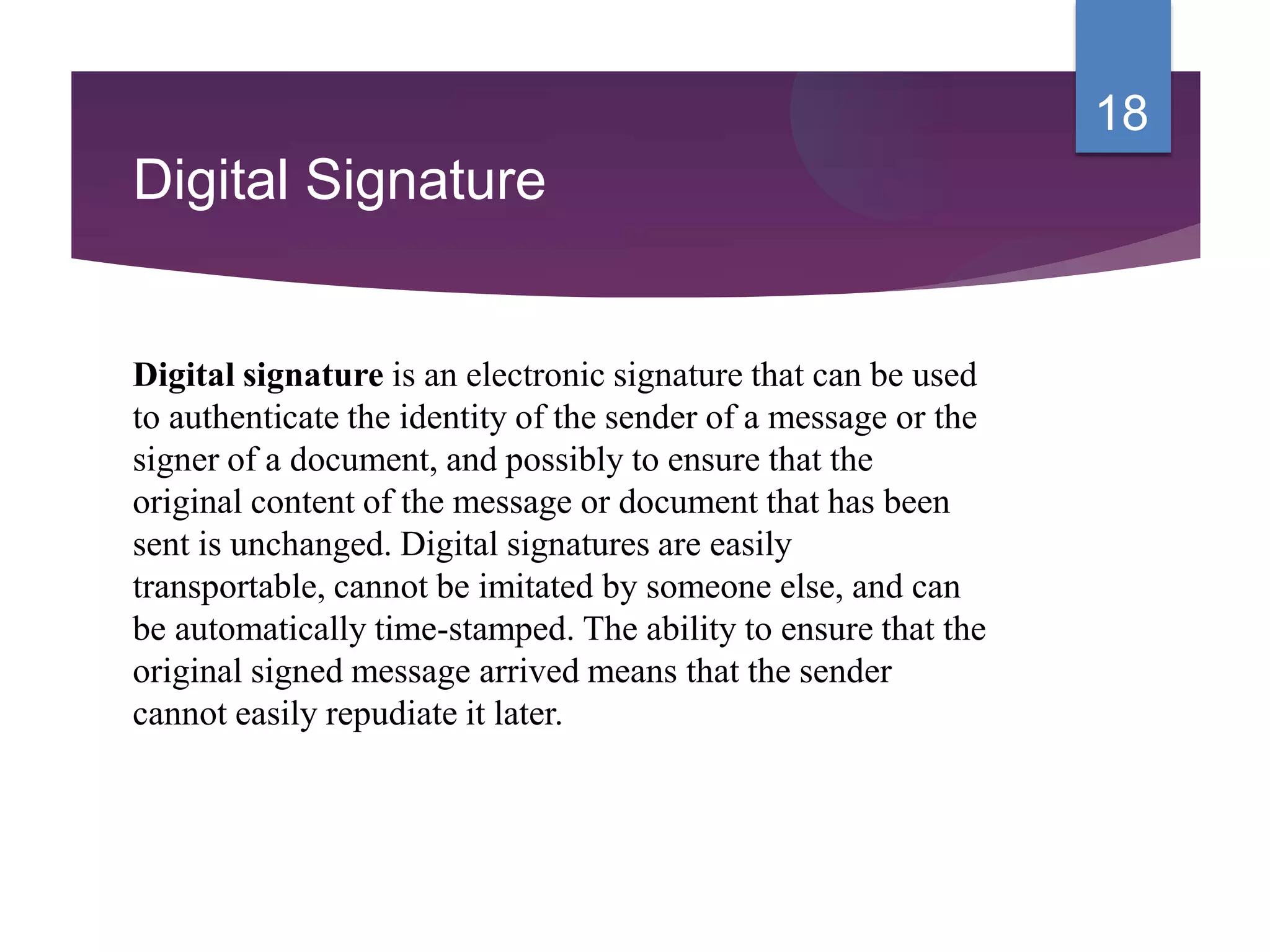 Digital Signature
Digital signature is an electronic signature that can be used
to authenticate the identity of the sender of a message or the
signer of a document, and possibly to ensure that the
original content of the message or document that has been
sent is unchanged. Digital signatures are easily
transportable, cannot be imitated by someone else, and can
be automatically time-stamped. The ability to ensure that the
original signed message arrived means that the sender
cannot easily repudiate it later.
18
 