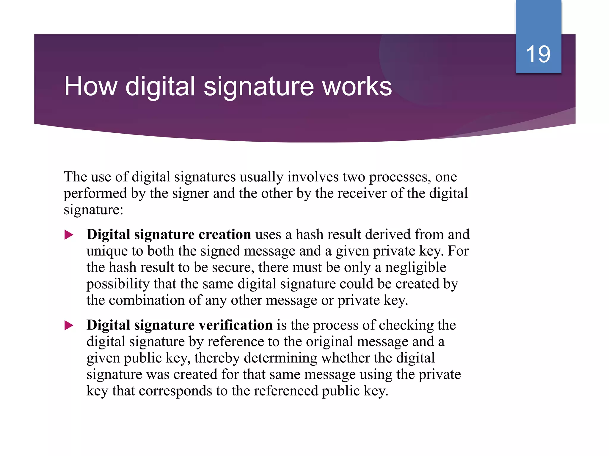 How digital signature works
The use of digital signatures usually involves two processes, one
performed by the signer and the other by the receiver of the digital
signature:
 Digital signature creation uses a hash result derived from and
unique to both the signed message and a given private key. For
the hash result to be secure, there must be only a negligible
possibility that the same digital signature could be created by
the combination of any other message or private key.
 Digital signature verification is the process of checking the
digital signature by reference to the original message and a
given public key, thereby determining whether the digital
signature was created for that same message using the private
key that corresponds to the referenced public key.
19
 